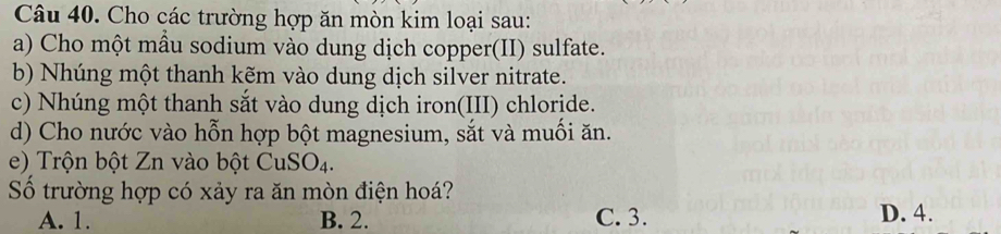 Cho các trường hợp ăn mòn kim loại sau:
a) Cho một mầu sodium vào dung dịch copper(II) sulfate.
b) Nhúng một thanh kẽm vào dung dịch silver nitrate.
c) Nhúng một thanh sắt vào dung dịch iron(III) chloride.
d) Cho nước vào hỗn hợp bột magnesium, sắt và muối ăn.
e) Trộn bột Zn vào bột CuSO_4. 
Số trường hợp có xảy ra ăn mòn điện hoá?
A. 1. B. 2. C. 3. D. 4.