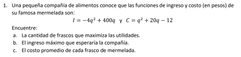 Una pequeña compañía de alimentos conoce que las funciones de ingreso y costo (en pesos) de 
su famosa mermelada son:
I=-4q^2+400q C=q^2+20q-12
Encuentre: 
a. La cantidad de frascos que maximiza las utilidades. 
b. El ingreso máximo que esperaría la compañía. 
c. El costo promedio de cada frasco de mermelada.