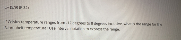 C=(5/9)(F-32)
If Celsius temperature ranges from -12 degrees to 8 degrees inclusive, what is the range for the 
Fahrenheit temperature? Use interval notation to express the range.