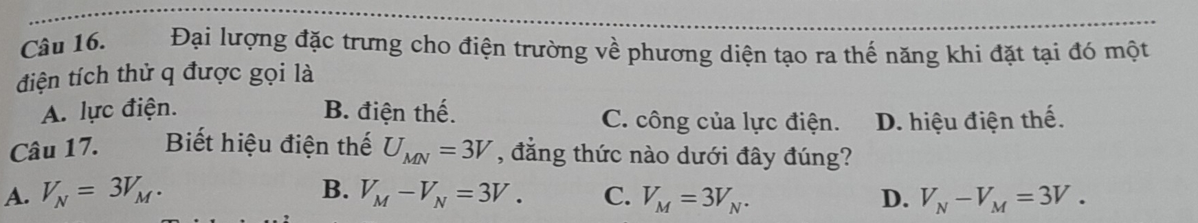 Đại lượng đặc trưng cho điện trường về phương diện tạo ra thế năng khi đặt tại đó một
điện tích thử q được gọi là
A. lực điện. B. điện thế. C. công của lực điện. D. hiệu điện thế.
Câu 17. Biết hiệu điện thế U_MN=3V , đẳng thức nào dưới đây đúng?
B.
A. V_N=3V_M. V_M-V_N=3V. C. V_M=3V_N. D. V_N-V_M=3V.