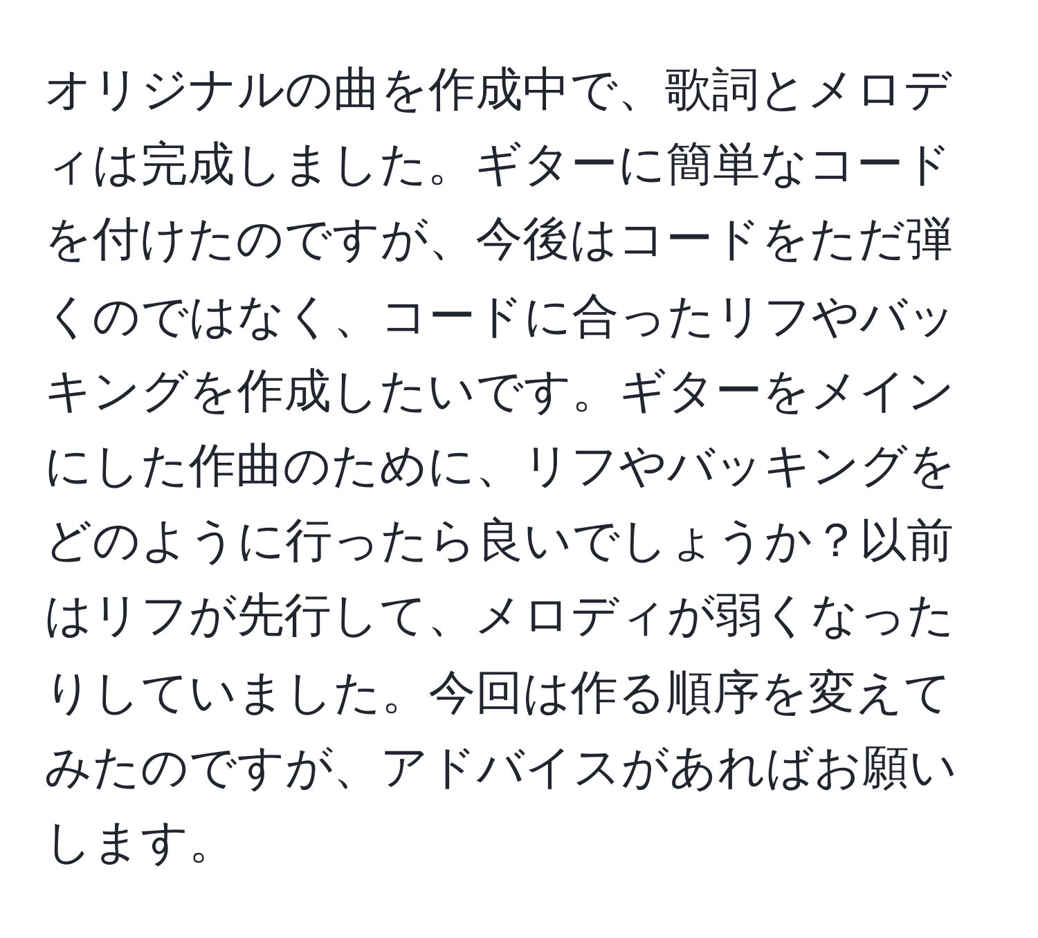 オリジナルの曲を作成中で、歌詞とメロディは完成しました。ギターに簡単なコードを付けたのですが、今後はコードをただ弾くのではなく、コードに合ったリフやバッキングを作成したいです。ギターをメインにした作曲のために、リフやバッキングをどのように行ったら良いでしょうか？以前はリフが先行して、メロディが弱くなったりしていました。今回は作る順序を変えてみたのですが、アドバイスがあればお願いします。