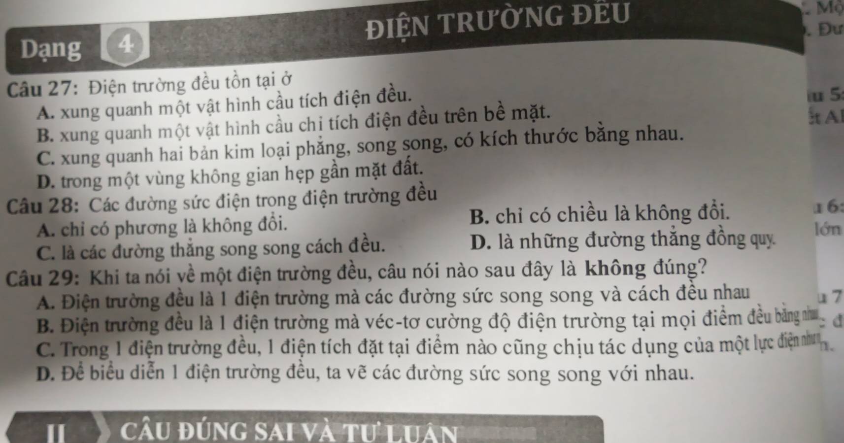 Dạng 4 ĐIỆN TRưỜNG ĐEU
Mộ
. Đư
Câu 27: Điện trường đều tồn tại ở
A. xung quanh một vật hình cầu tích điện đều.
Al
B. xung quanh một vật hình cầu chi tích điện đều trên bề mặt. u 5:
C. xung quanh hai bản kim loại phẳng, song song, có kích thước bằng nhau.
D. trong một vùng không gian hẹp gần mặt đất.
Câu 28: Các đường sức điện trọng điện trường đều
A. chỉ có phương là không đổi. B. chỉ có chiều là không đổi.
16:
C. là các đường thắng song song cách đều. D. là những đường thắng đồng quy
lớn
Câu 29: Khi ta nói về một điện trường đều, câu nói nào sau đây là không đúng?
A. Điện trường đều là 1 điện trường mà các đường sức song song và cách đều nhau
u 7
B. Điện trường đều là 1 điện trường mà véc-tơ cường độ điện trường tại mọi điểm đều bằng như đ
C. Trong 1 điện trường đều, 1 điện tích đặt tại điểm nào cũng chịu tác dụng của một lực điện nhưn
D. Để biểu diễn 1 điện trường đều, ta vẽ các đường sức song song với nhau.
I câu đúng sai và tư luân