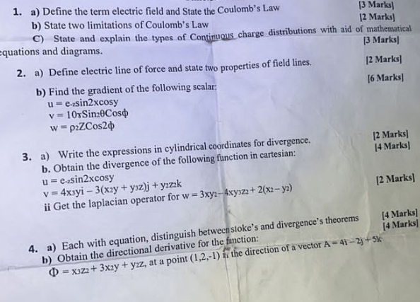 Define the term electric field and State the Coulomb’s Law [3 Marks] [2 Marks] 
b) State two limitations of Coulomb’s Law 
C) State and explain the types of Continuous charge distributions with aid of mathematical 
[3 Marks] 
quations and diagrams. 
2. a) Define electric line of force and state two properties of field lines. [2 Marks] 
b) Find the gradient of the following scalar; [6 Marks]
u=e_-zsin 2xcos y
v=10tau Sin_2θ Cosphi
w=rho _2ZCos2phi
3. a) Write the expressions in cylindrical coordinates for divergence. [2 Marks] 
b. Obtain the divergence of the following function in cartesian: [4 Marks]
u=e_-zsin 2xcos y [2 Marks]
v=4x_3yi-3(x_2y+y_3z)j+y_2z_2k w=3xy_2-4xy_3z_2+2(x_2-y_2)
ii Get the laplacian operator for 
[4 Marks] 
4. a) Each with equation, distinguish between stoke’s and divergence’s theorems [4 Marks] 
b) Obtain the directional derivative for the function:
Phi =x_3z_2+3x_2y+y_2z , at a point (1,2,-1) i the direction of a vector A=4i-2j+5k