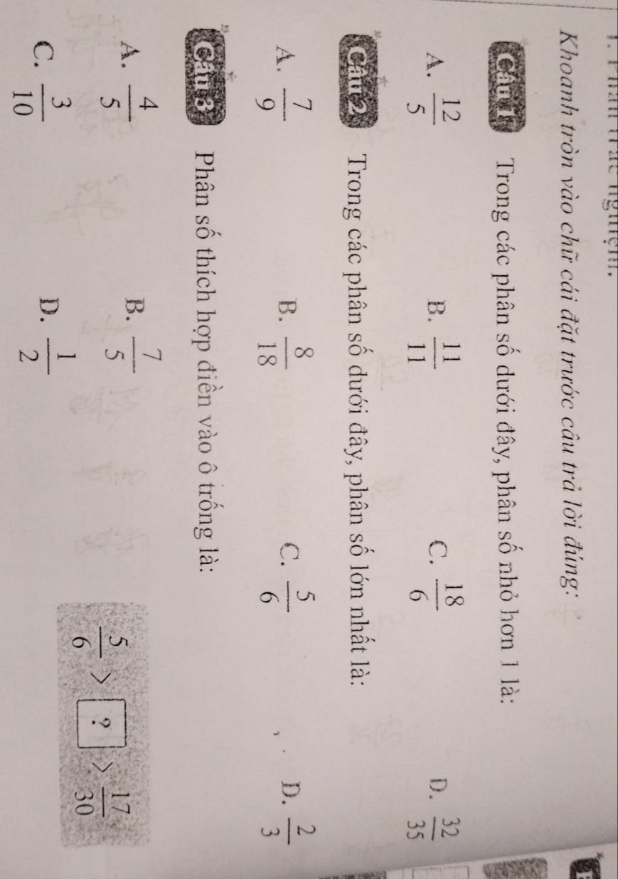 ngiệm .
a
Khoanh tròn vào chữ cái đặt trước câu trả lời đúng:
Câu 1 Trong các phân số dưới đây, phân số nhỏ hơn 1 là:
A.  12/5   11/11   18/6   32/35 
B.
C.
D.
Gan Trong các phân số dưới đây, phân số lớn nhất là:
D.
A.  7/9   8/18   5/6   2/3 
B.
C.
Cầu 3 Phân số thích hợp điền vào ô trống là:
A.  4/5   7/5 
B.
 5/6 >boxed ?> 17/30 
C.  3/10   1/2 
D.