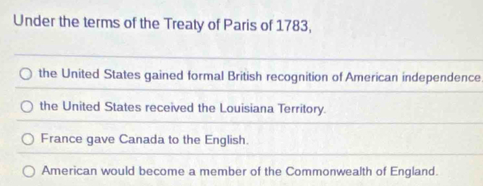 Under the terms of the Treaty of Paris of 1783,
the United States gained formal British recognition of American independence
the United States received the Louisiana Territory.
France gave Canada to the English.
American would become a member of the Commonwealth of England.