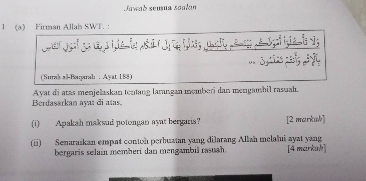 Jawab semua soalan 
1 (a) Firman Allah SWT. : 
S 
(Surah al-Baqarah : Ayat 188) 
Ayat di atas menjelaskan tentang larangan memberi dan mengambil rasuah. 
Berdasarkan ayat di atas, 
(i) Apakah maksud potongan ayat bergaris? [2 markah] 
(ii) Senaraikan empat contoh perbuatan yang dilarang Allah melalui ayat yang 
bergaris selain memberi dan mengambil rasuah. [4 markah]