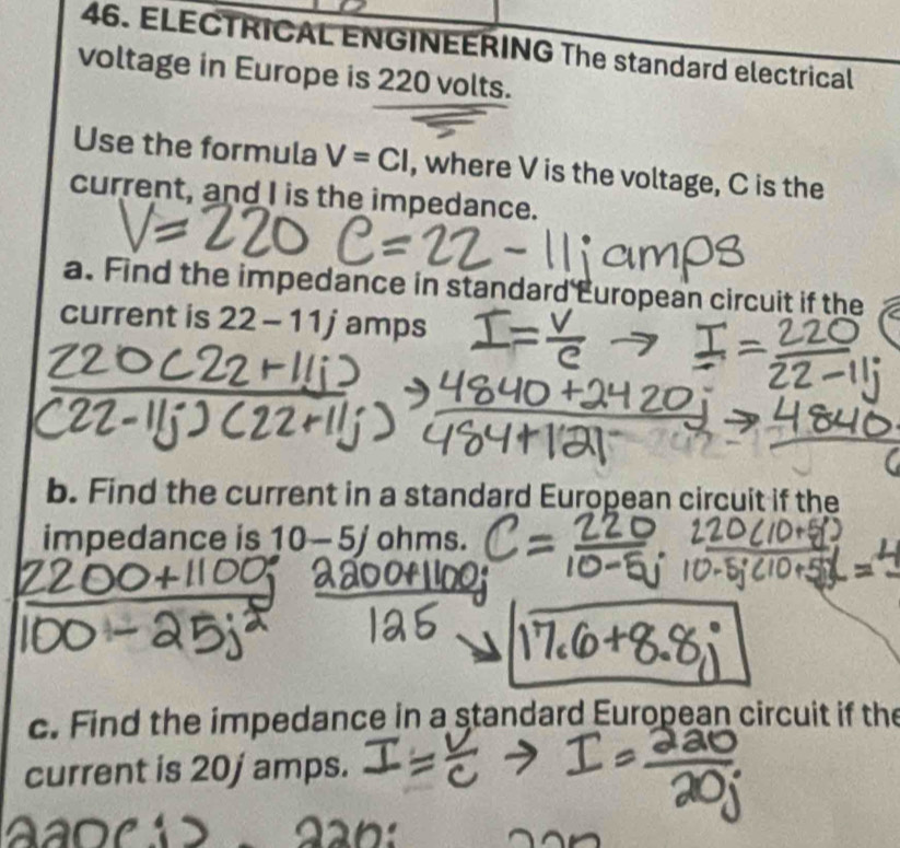 ELECTRICAL ENGINEERING The standard electrical 
voltage in Europe is 220 volts. 
Use the formula V=CI , where V is the voltage, C is the 
current, and I is the impedance. 
a. Find the impedance in standard European circuit if the 
current is 22-11j amps 
b. Find the current in a standard European circuit if the 
impedance is 10-5j ohm S 
c. Find the impedance in a standard European circuit if the 
current is 20j amps.