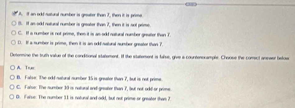 A. If an odd natural number is greater than 7, then it is prime.
B. If an odd natural number is greater than 7, then it is not prime.
C. If a number is not prime, then it is an odd natural number greater than 7.
D. If a number is prime, then it is an odd natural number greater than 7.
Determine the truth value of the conditional statement. If the statement is false, give a counterexample. Choose the correct answer below
A. True:
B. False: The odd natural number 15 is greater than 7, but is not prime.
C. False: The number 10 is natural and greater than 7, but not odd or prime.
D. False: The number 11 is natural and odd, but not prime or greater than 7.