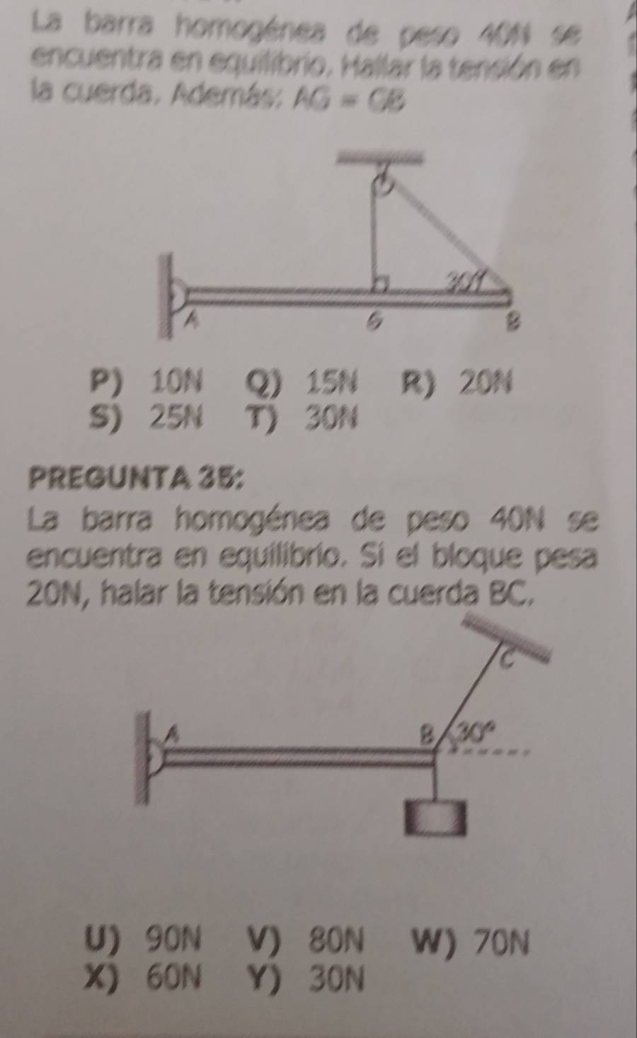 La barra homogénea de peso 401 se
encuentra en equilibrio. Hallar la tensión en
la cuerda. Además: AG=GB
P) 10N Q) 15N R) 20N
S) 25N T)30N
PREGUNTA 35:
La barra homogénea de peso 40N se
encuentra en equilibrio. Si el bloque pesa
20N, halar la tensión en la cuerda BC.
U) 90N V) 80N W) 70N
X) 60N Y) 30N