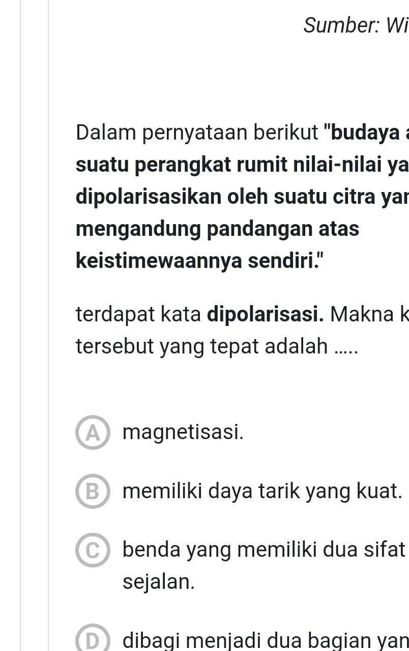 Sumber: Wi
Dalam pernyataan berikut ''budaya a
suatu perangkat rumit nilai-nilai ya
dipolarisasikan oleh suatu citra yar
mengandung pandangan atas
keistimewaannya sendiri."
terdapat kata dipolarisasi. Makna k
tersebut yang tepat adalah .....
A magnetisasi.
B memiliki daya tarik yang kuat.
benda yang memiliki dua sifat
sejalan.
D dibagi menjadi dua bagian yan