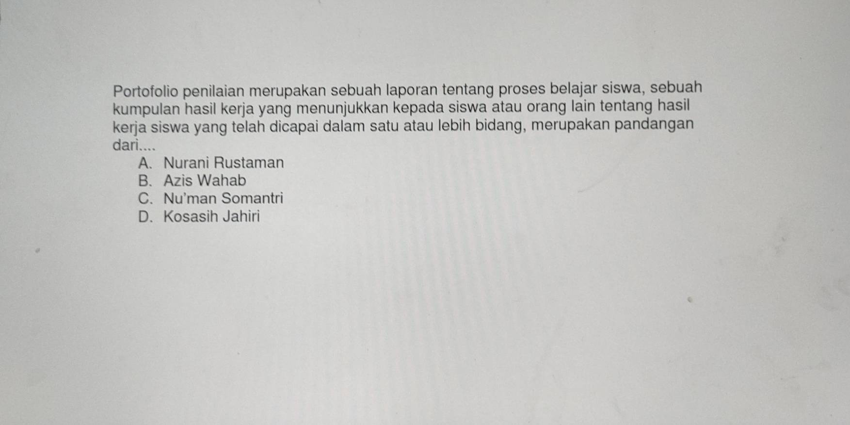 Portofolio penilaian merupakan sebuah laporan tentang proses belajar siswa, sebuah
kumpulan hasil kerja yang menunjukkan kepada siswa atau orang lain tentang hasil
kerja siswa yang telah dicapai dalam satu atau lebih bidang, merupakan pandangan
dari....
A. Nurani Rustaman
B. Azis Wahab
C. Nu'man Somantri
D. Kosasih Jahiri