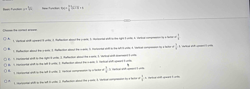 Basic Function: y=sqrt[3](x); New Function: f(x)= 3/5 sqrt[3](x+9)+5
Choose the correct answer.
1. Vertical shift upward 9 units; 2. Reflection about the y-axis; 3. Horizontal shift to the right 5 units; 4. Vertical compression by a factor of  3/5 .
A.
1. Reflection about the y-axis; 2. Reflection about the x-axis; 3. Horizontal shift to the left 9 units; 4. Vertical compression by a factor of  3/5  : 5. Vertical shift upward 5 units.
B.
C. 1. Horlzontal shift to the right 9 units; 2. Reflection about the x-axis; 3. Vertical shift downward 5 units
D. 1. Horizontal shift to the left 9 units; 2. Reflection about the x-axis; 3. Vertical shift upward 5 units.
E.
1. Horizontal shift to the left 9 units; 2. Vertical compression by a factor of  3/5 :3 Vertical shift upward 5 units.
F. 1. Horizontal shift to the left 9 units; 2. Reflection about the y-axis; 3. Vertical compression by a factor of  3/5 :4. Vertical shift upward 5 units.