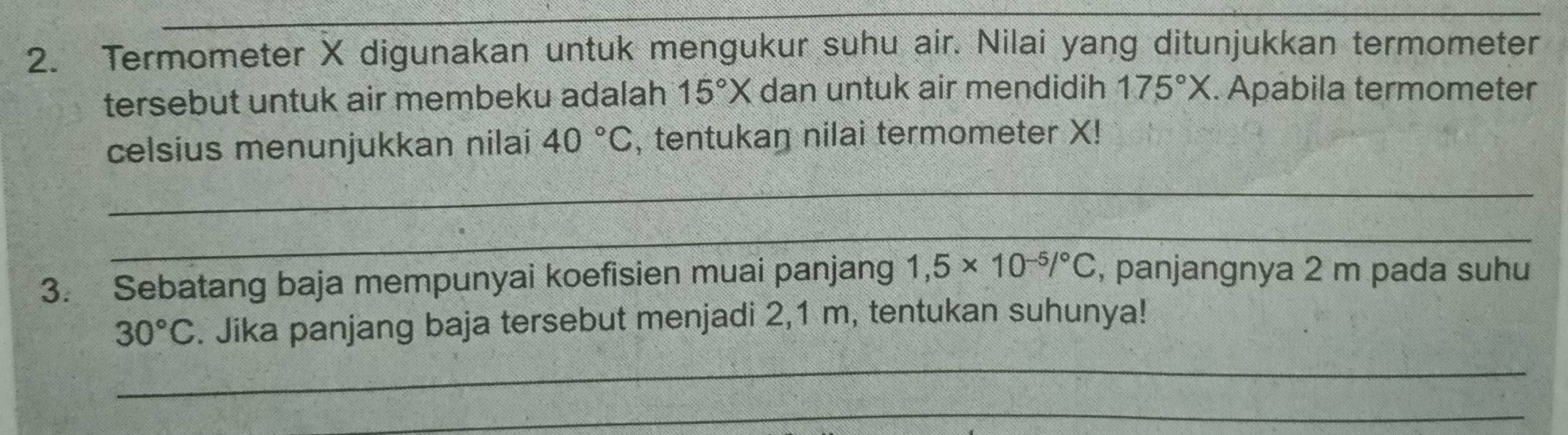 Termometer X digunakan untuk mengukur suhu air. Nilai yang ditunjukkan termometer 
tersebut untuk air membeku adalah 15°X dan untuk air mendidih 175°X. Apábila termometer 
celsius menunjukkan nilai 40°C , tentukaŋ nilai termometer X! 
_ 
_ 
3. Sebatang baja mempunyai koefisien muai panjang 1,5* 10^(-5)/^circ C , panjangnya 2 m pada suhu 
_
30°C. Jika panjang baja tersebut menjadi 2,1 m, tentukan suhunya! 
_