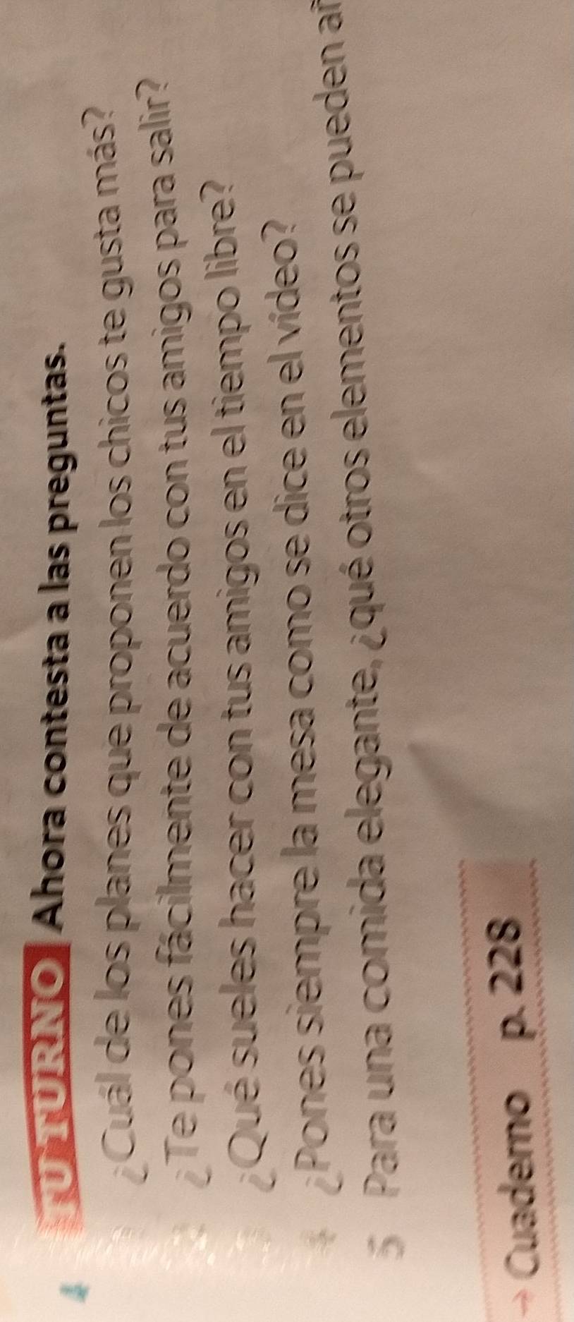 TURNO Ahora contesta a las preguntas. 
¿ Cuál de los planes que proponen los chicos te gusta más? 
¿Te pones fácilmente de acuerdo con tus amigos para salir? 
¿Qué sueles hacer con tus amigos en el tiempo libre? 
Pones siempre la mesa como se dice en el vídeo? 
Para una comida elegante, ¿qué otros elementos se pueden añ 
Cuaderno p. 228