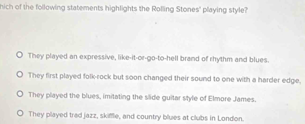 hich of the following statements highlights the Rolling Stones' playing style?
They played an expressive, like-it-or-go-to-hell brand of rhythm and blues.
They first played folk-rock but soon changed their sound to one with a harder edge,
They played the blues, imitating the slide guitar style of Elmore James.
They played trad jazz, skiffle, and country blues at clubs in London.