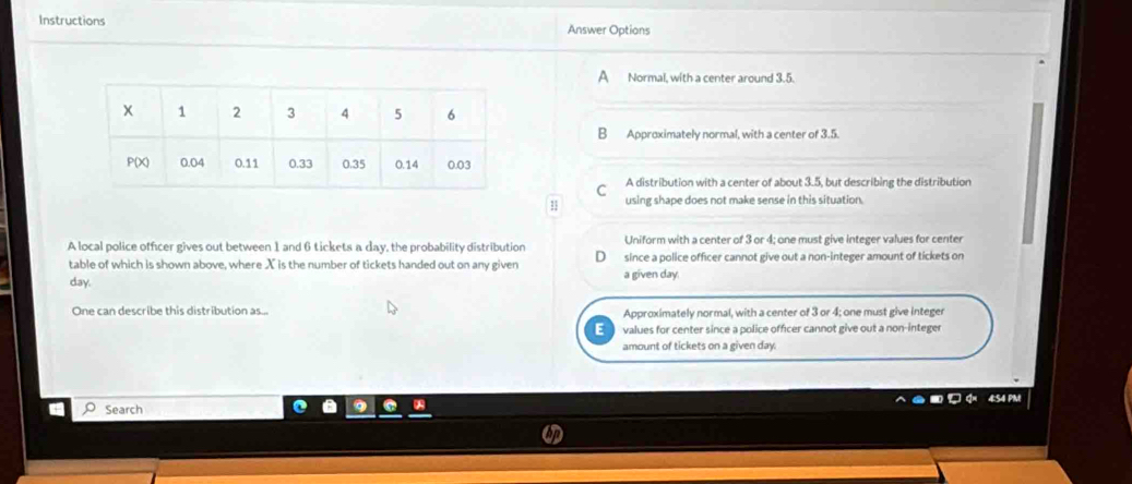 Instructions Answer Options
a Normal, with a center around 3.5.
B Approximately normal, with a center of 3.5.
C A distribution with a center of about 3.5, but describing the distribution
11 using shape does not make sense in this situation.
A local police officer gives out between 1 and 6 tickets a day, the probability distribution Uniform with a center of 3 or 4; one must give integer values for center
table of which is shown above, where X is the number of tickets handed out on any given a given day since a police officer cannot give out a non-integer amount of tickets on
day.
One can describe this distribution as... Approximately normal, with a center of 3 or 4; one must give integer
values for center since a police officer cannot give out a non-integer
amount of tickets on a given day.
4:54 PM
Search