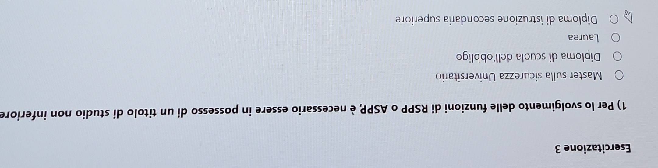 Esercitazione 3
1) Per lo svolgimento delle funzioni di RSPP o ASPP, è necessario essere in possesso di un titolo di studio non inferiore
Master sulla sicurezza Universitario
Diploma di scuola dell'obbligo
Laurea
Diploma di istruzione secondaria superiore