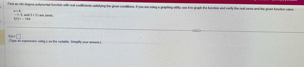 Find an nth-degree polynomial function with real coefficients satisfying the given conditions. If you are using a graphing utility, use it to graph the function and verify the real zeros and the given function value
n=4
- 1. 5. and 3+3i are zeros;
f(1)=-104
f(x)=□
(Type an expression using x as the variable. Simplify your answer.)