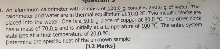 puestion 
L. An aluminum calorimeter with a mass of 100.0 g contains 250.0 g of water. The 
calorimeter and water are in thermal equilibrium at 10.0°C. Two metallic blocks are 
placed into the water. One is a 50.0 g piece of copper at 80.0°C. The other block 
has a mass of 70.0 g and is initially at a temperature of 100°C. The entire system 
stabilizes at a final temperature of 20.0°C. 
Determine the specific heat of the unknown sample 
[12 Marks]