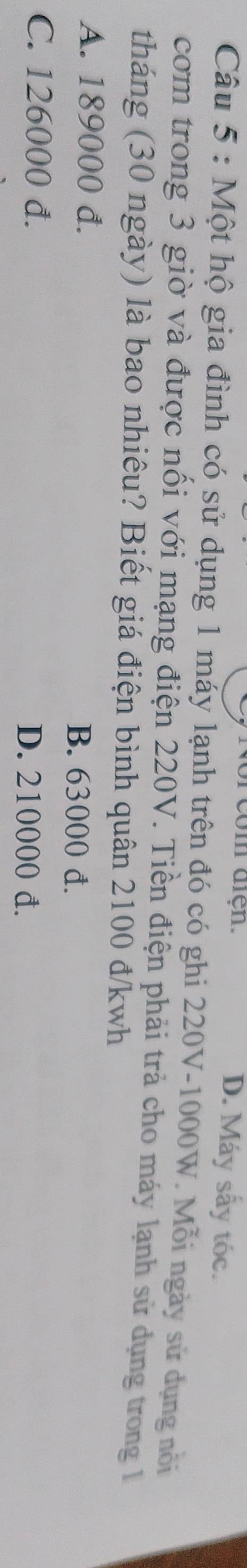 com diện. D. Máy sấy tóc.
Câu 5 : Một hộ gia đình có sử dụng 1 máy lạnh trên đó có ghi 220V-1000W. Mỗi ngày sử dụng nổi
cơm trong 3 giờ và được nối với mạng điện 220V. Tiền điện phải trả cho máy lạnh sử dụng trong 1
tháng (30 ngày) là bao nhiêu? Biết giá điện bình quân 2100 đ/kwh
A. 189000 đ. B. 63000 đ.
C. 126000 d. D. 210000 đ.
