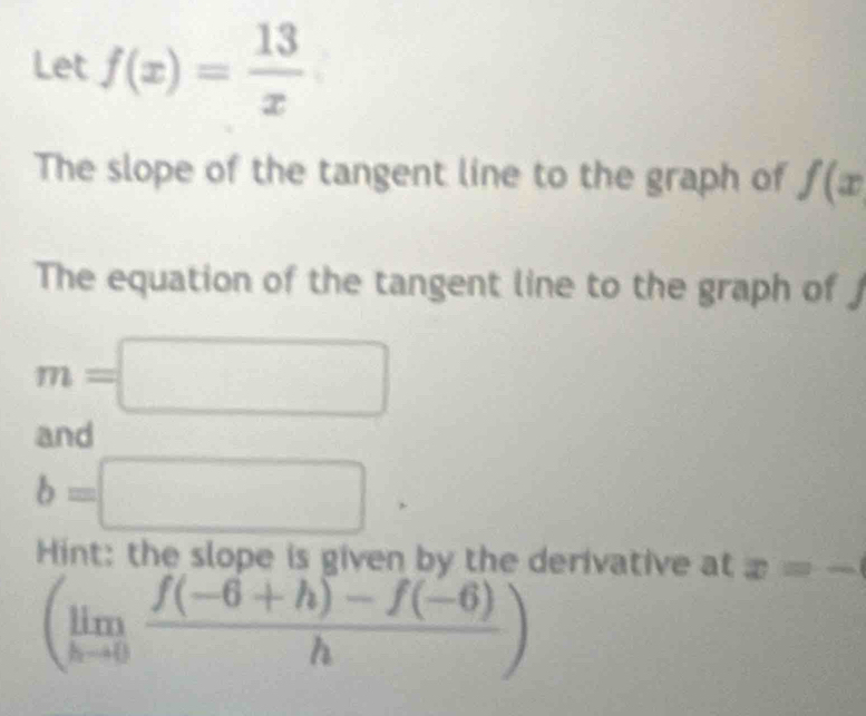 Let f(x)= 13/x 
The slope of the tangent line to the graph of f(x
The equation of the tangent line to the graph of J
m=□
and
b=□
Hint: the slope is given by the derivative at x=-
(limlimits _hto 0 (f(-6+h)-f(-6))/h )