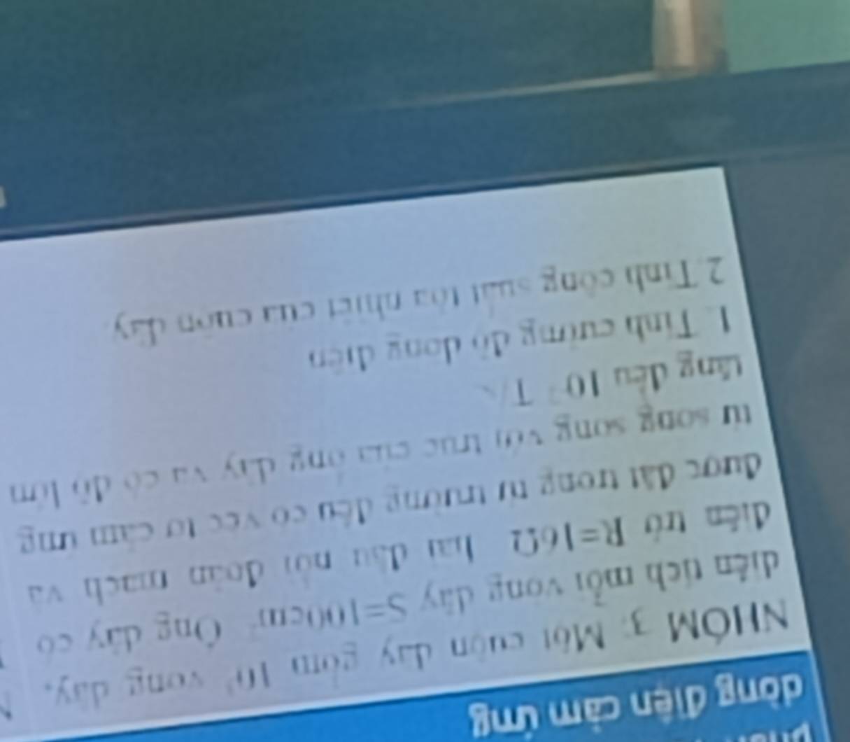 dòng điện cảm ứng 
HÓM 3: Một cuộn day gồm I 10^3 vòng dày, 
diễn tích mỗi vòng dày S=100cm^2 Ông dây có 
diễn trò R=16Omega hai đầu nài đoàn mach và 
được đất trong từ trường đếu có vec tơ cảm ứng 
từ song song với trục của ông dây và có đô lớn 
tăng đều 10^2T
L Tính cường đồ dong diện 
2.Tinh công suất tôa nhiết của cuốn dây