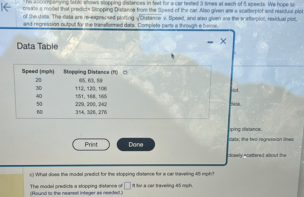 he accompanying table shows stopping distances in feet for a car tested 3 times at each of 5 speeds. We hope to 
create a model that predicts Stopping Distance from the Speed of the car. Also given are a scatterplot and residual plot 
of the data. The data are re-expressed plotting sqrt(Distan ce) v. Speed, and also given are the scatterplot, residual plot, 
and regression output for the transformed data. Complete parts a through e below. 
Data Table 
Speed (mph) Stopping Distance (ft)
20 65, 63, 59
30 112, 120, 106 blot.
40 151, 168, 165
50 229, 200, 242 data.
60 314, 326, 276
oping distance. 
data; the two regression lines 
Print Done 
closely scattered about the 
c) What does the model predict for the stopping distance for a car traveling 45 mph? 
The model predicts a stopping distance of □ ft for a car traveling 45 mph. 
(Round to the nearest integer as needed.)