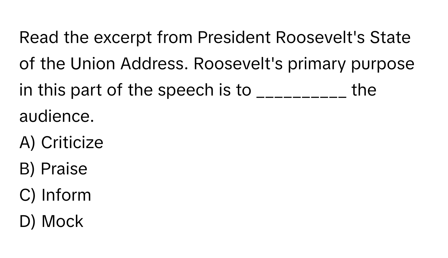 Read the excerpt from President Roosevelt's State of the Union Address. Roosevelt's primary purpose in this part of the speech is to __________ the audience.

A) Criticize 
B) Praise 
C) Inform 
D) Mock