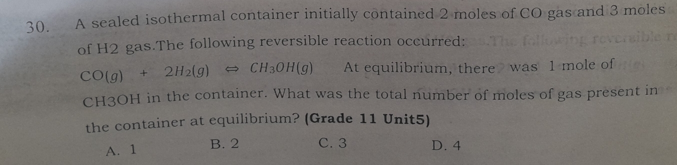 A sealed isothermal container initially contained 2 moles of CO gas and 3 moles
of H2 gas.The following reversible reaction occurred:
CO(g)+2H_2(g)Longleftrightarrow CH_3OH(g) At equilibrium, there was 1 mole of
CH3OH in the container. What was the total number of moles of gas present in
the container at equilibrium? (Grade 11 Unit5)
C. 3
A. 1 B. 2 D. 4