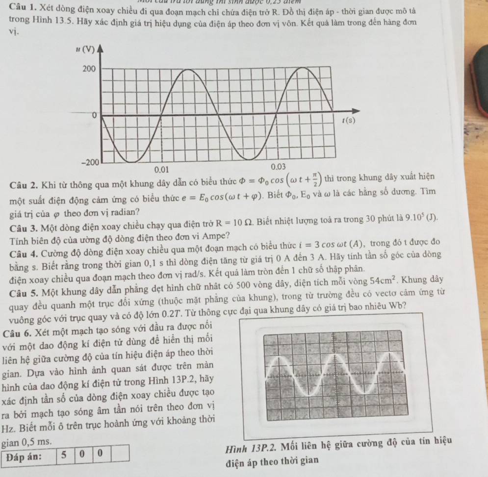 đu fra loi đũng thi sih được 0,23 điểm
Câu 1. Xét dòng điện xoay chiều đi qua đoạn mạch chỉ chứa điện trở R. Đồ thị điện áp - thời gian được mô tả
trong Hình 13.5. Hãy xác định giá trị hiệu dụng của điện áp theo đơn vị vôn. Kết quả làm trong đến hàng đơn
vj.
Câu 2. Khi từ thông qua một khung dây dẫn có biểu thức Phi =Phi _0cos (omega t+ π /2 ) thì trong khung dây xuất hiện
một suất điện động cảm ứng có biểu thức e=E_0cos (omega t+varphi ).  Biết varPhi _0,E_0 và ω là các hằng số dương. Tìm
giá trị của φ theo đơn vj radian?
Câu 3. Một dòng điện xoay chiều chạy qua điện trở R=10Omega. Biết nhiệt lượng toả ra trong 30 phút là 9.10^5(J).
Tính biên độ của ường độ dòng điện theo đơn vi Ampe?
Câu 4. Cường độ dòng điện xoay chiều qua một đoạn mạch có biểu thức i=3cos omega t(A) , trong đó t được đo
bằng s. Biết rằng trong thời gian 0,1 s thì dòng điện tăng từ giá trị 0 A đến 3 A. Hãy tính tần số góc của dòng
điện xoay chiều qua đoạn mạch theo đơn vị rad/s. Kết quả làm tròn đến 1 chữ số thập phân.
Câu 5. Một khung dây dẫn phẳng dẹt hình chữ nhất có 500 vòng dây, diện tích mỗi vòng 54cm^2. Khung dây
quay đều quanh một trục đối xứng (thuộc mặt phẳng của khung), trong từ trường đều có vectơ cảm ứng từ
vuông góc với trục quay và có độ lớn 0.2T. Từ thông cực đại qua khung dây có giá trị bao nhiêu Wb?
Câu 6. Xét một mạch tạo sóng với đầu ra được nối
với một dao động kí điện tử dùng đề hiển thị mối
liên hệ giữa cường độ của tín hiệu điện áp theo thời
gian. Dựa vào hình ảnh quan sát được trên màn
hình của dao động kí điện tử trong Hình 13P.2, hãy
xác định tần số của dòng điện xoay chiều được tạo
ra bởi mạch tạo sóng âm tần nói trên theo đơn vị
Hz. Biết mỗi ô trên trục hoành ứng với khoảng thời
Hình 13P.2. Mối liên hệ giữa cường độ của tín hiệu
điện áp theo thời gian