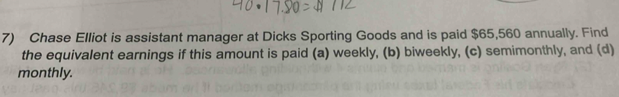 Chase Elliot is assistant manager at Dicks Sporting Goods and is paid $65,560 annually. Find 
the equivalent earnings if this amount is paid (a) weekly, (b) biweekly, (c) semimonthly, and (d) 
monthly.