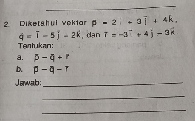 Diketahui vektor vector p=2vector i+3vector j+4vector k,
vector q=vector i-5vector j+2vector k , dan vector r=-3vector i+4vector j-3vector k. 
Tentukan: 
a. vector p-vector q+vector r
b. vector p-vector q-vector r
Jawab:_ 
_ 
_