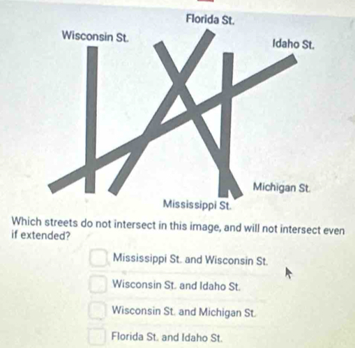 Whi streets do not intersect in this image, and will not intersect even
if extended?
Mississippi St. and Wisconsin St.
Wisconsin St. and Idaho St.
Wisconsin St. and Michigan St.
Florida St. and Idaho St.