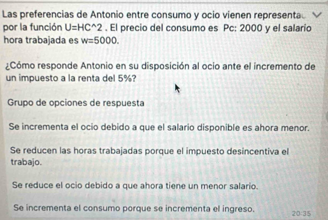 Las preferencias de Antonio entre consumo y ocio vienen representa
por la función U=HC^(wedge)2. El precio del consumo es Pc: 2000 y el salario
hora trabajada es w=5000. 
¿Cómo responde Antonio en su disposición al ocio ante el incremento de
un impuesto a la renta del 5%?
Grupo de opciones de respuesta
Se incrementa el ocio debido a que el salario disponible es ahora menor.
Se reducen las horas trabajadas porque el impuesto desincentiva el
trabajo.
Se reduce el ocio debido a que ahora tiene un menor salario.
Se incrementa el consumo porque se incrementa el ingreso. 20:35