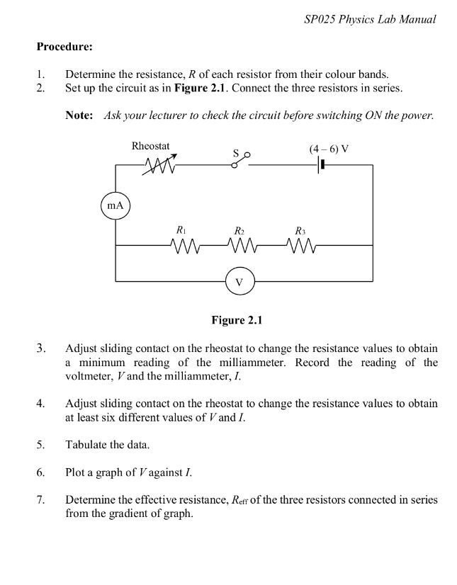 SP025 Physics Lab Manual
Procedure:
1. Determine the resistance, R of each resistor from their colour bands.
2. Set up the circuit as in Figure 2.1. Connect the three resistors in series.
Note: Ask your lecturer to check the circuit before switching ON the power.
3. Adjust sliding contact on the rheostat to change the resistance values to obtain
a minimum reading of the milliammeter. Record the reading of the
voltmeter, V and the milliammeter, I.
4. Adjust sliding contact on the rheostat to change the resistance values to obtain
at least six different values of V and I.
5. Tabulate the data.
6. Plot a graph of V against I.
7. Determine the effective resistance, R_eff of the three resistors connected in series
from the gradient of graph.