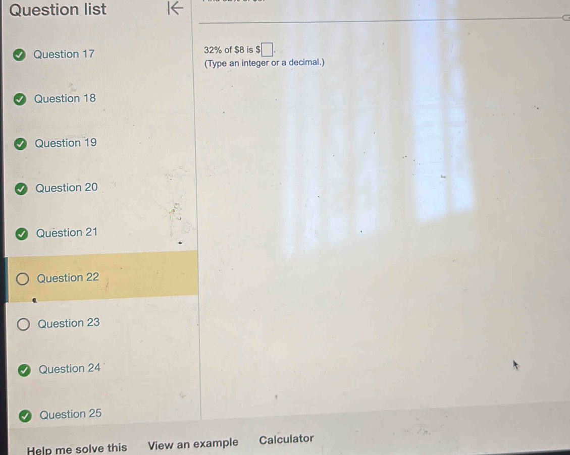 Question list 
Question 17 32% of $8 is $□. 
(Type an integer or a decimal.) 
Question 18 
Question 19 
Question 20 
Question 21 
Question 22 
Question 23 
Question 24 
Question 25 
Help me solve this View an example Calculator