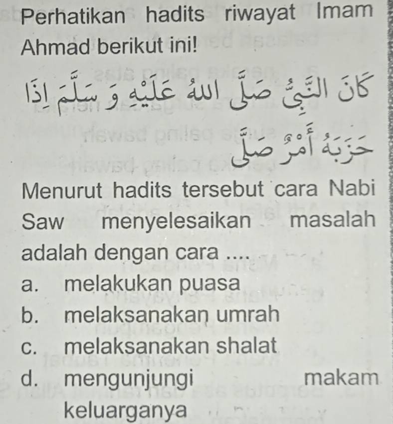 Perhatikan hadits riwayat Imam
Ahmad berikut ini!
s1 Lío 3 aío au1 jo ¿el SB
j
Menurut hadits tersebut cara Nabi
Saw menyelesaikan masalah
adalah dengan cara ....
a. melakukan puasa
b. melaksanakan umrah
c. melaksanakan shalat
d. mengunjungi makam
keluarganya