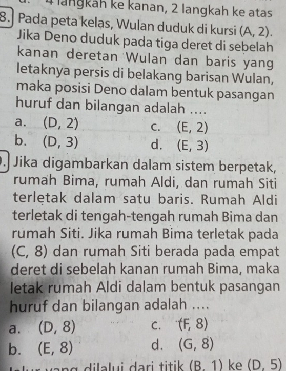 lanɡkáh ke kanan, 2 langkah ke atas
8. Pada peta kelas, Wulan duduk di kursi (A,2). 
Jika Deno duduk pada tiga deret di sebelah
kanan deretan Wulan dan baris yang
letaknya persis di belakang barisan Wulan,
maka posisi Deno dalam bentuk pasangan
huruf dan bilangan adalah ....
a. (D,2) C. (E,2)
b. (D,3)
d. (E,3). Jika digambarkan dalam sistem berpetak,
rumah Bima, rumah Aldi, dan rumah Siti
terletak dalam satu baris. Rumah Aldi
terletak di tengah-tengah rumah Bima dan
rúmah Siti. Jika rumah Bima terletak pada
(C,8) dan rumah Siti berada pada empat
deret di sebelah kanan rumah Bima, maka
letak rumah Aldi dalam bentuk pasangan
huruf dan bilangan adalah ....
a. (D,8)
C. (F,8)
b. (E,8)
d. (G,8)
(B. 1) ke (D,5)