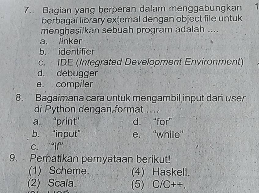 Bagian yang berperan dalam menggabungkan 1
berbagai library external dengan object file untuk
menghasilkan sebuah program adalah ....
a. linker
b. identifier
c. IDE (Integrated Development Environment)
d. debugger
e. compiler
8. Bagaimana cara untuk mengambil input dari user
di Python dengan format ....
a. “print” d. “for”
b. “input” e. “while”
c. “if”
9. Perhatikan pernyataan berikut!
(1) Scheme. (4) Haskell.
(2) Scala. (5) C/C++.