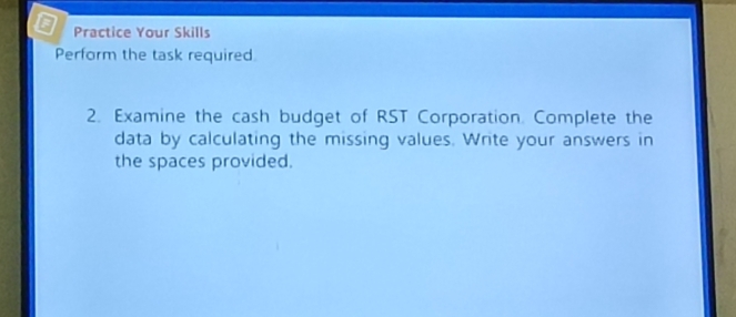 Practice Your Skills 
Perform the task required 
2. Examine the cash budget of RST Corporation. Complete the 
data by calculating the missing values. Write your answers in 
the spaces provided.