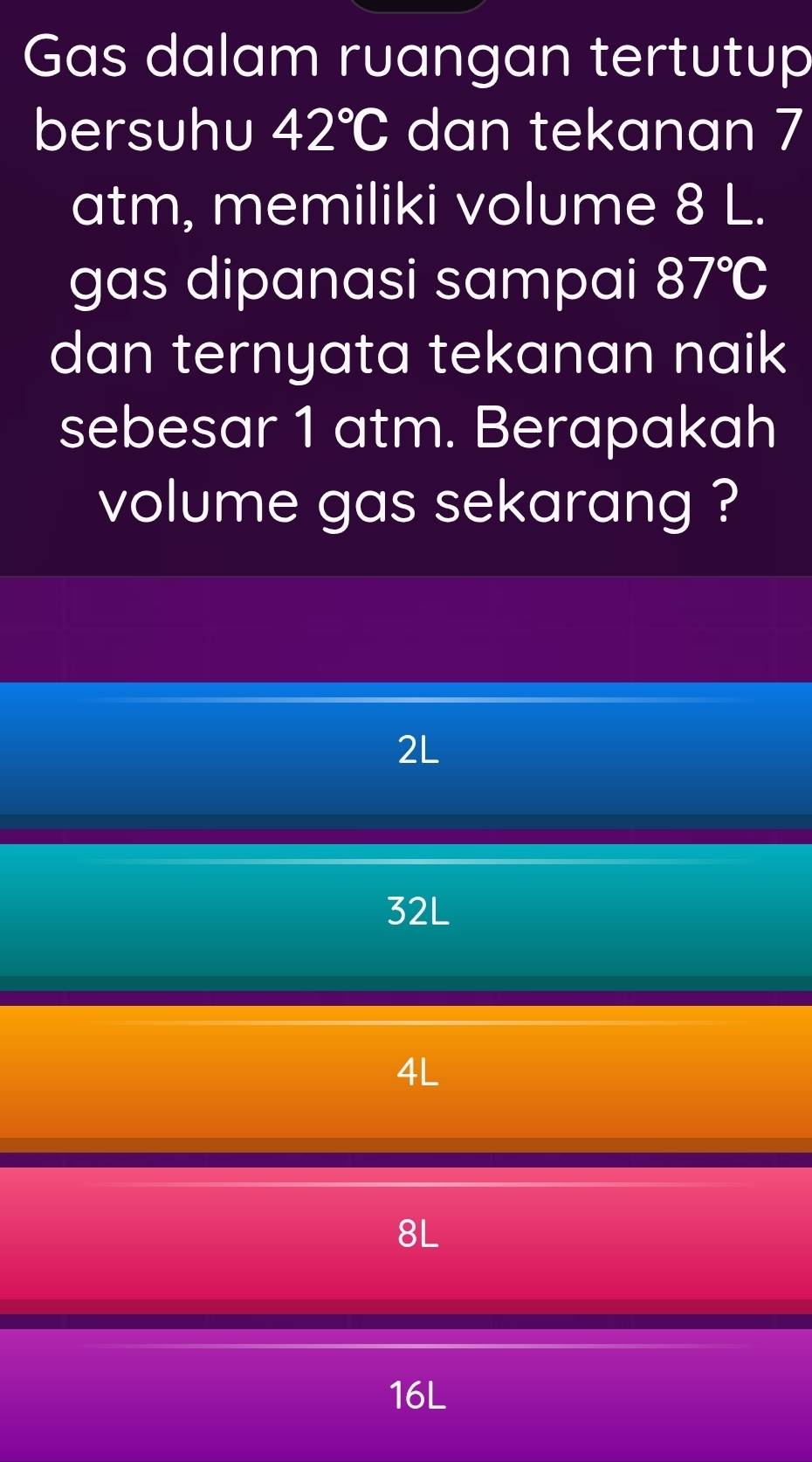 Gas dalam ruangan tertutup
bersuhu 42°C dan tekanan 7
atm, memiliki volume 8 L.
gas dipanasi sampai 87°C
dan ternyata tekanan naik
sebesar 1 atm. Berapakah
volume gas sekarang ?
2L
32L
4L
8L
16L