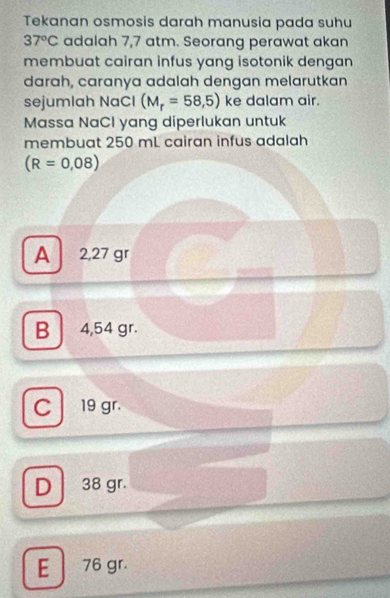 Tekanan osmosis darah manusia pada suhu
37°C adalah 7,7 atm. Seorang perawat akan
membuat cairan infus yang isotonik dengan 
darah, caranya adalah dengan melarutkan
sejumlah NaCl (M_r=58,5) ke dalam air.
Massa NaCl yang diperlukan untuk
membuat 250 mL cairan infus adalah
(R=0,08)
A 2,27 gr
B 4,54 gr.
C 19 gr.
D 38 gr.
E 76 gr.