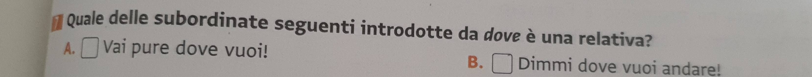 Quale delle subordinate seguenti introdotte da dove è una relativa?
A. Vai pure dove vuoi!
B. Dimmi dove vuoi andare!