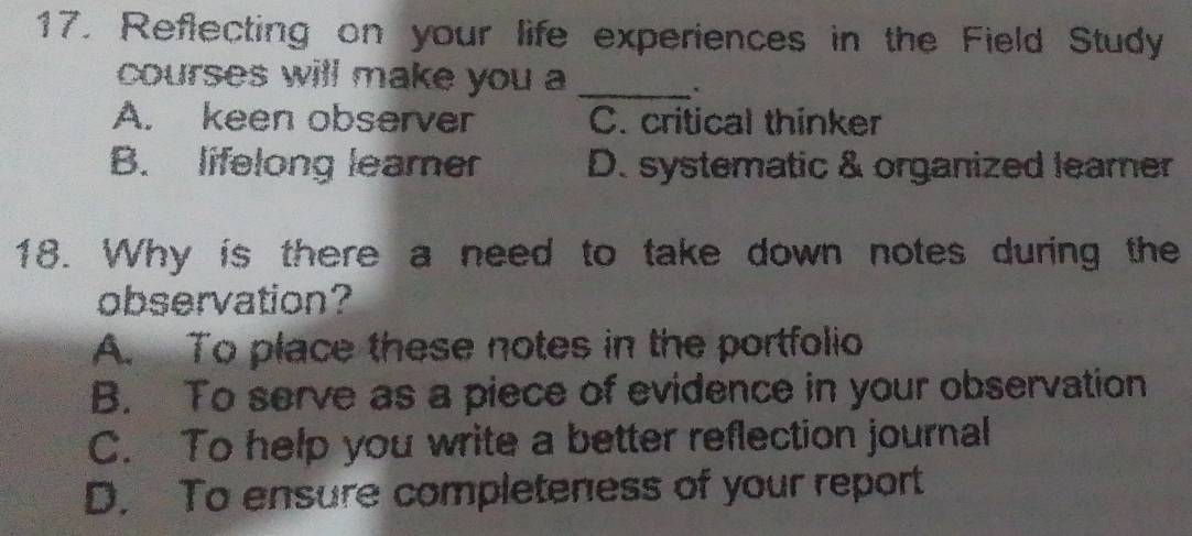 Reflecting on your life experiences in the Field Study
courses will make you a_
A. keen observer C. critical thinker
B. lifelong leamer D. systematic & organized leamer
18. Why is there a need to take down notes during the
observation?
A. To place these notes in the portfolio
B. To serve as a piece of evidence in your observation
C. To help you write a better reflection journal
D. To ensure completeness of your report