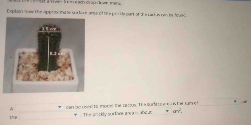 ect the correct answer from each drop-down menu. 
Explain how the approximate surface area of the prickly part of the cactus can be found. 
A can be used to model the cactus. The surface area is the sum of 
and 
the . The prickly surface area is about cm^2.