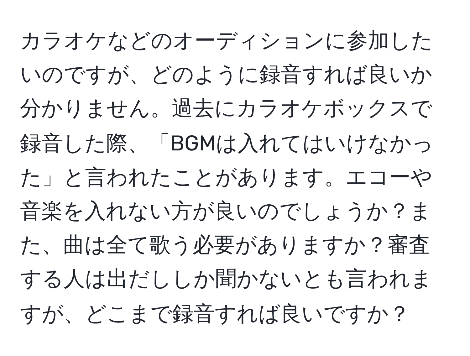 カラオケなどのオーディションに参加したいのですが、どのように録音すれば良いか分かりません。過去にカラオケボックスで録音した際、「BGMは入れてはいけなかった」と言われたことがあります。エコーや音楽を入れない方が良いのでしょうか？また、曲は全て歌う必要がありますか？審査する人は出だししか聞かないとも言われますが、どこまで録音すれば良いですか？