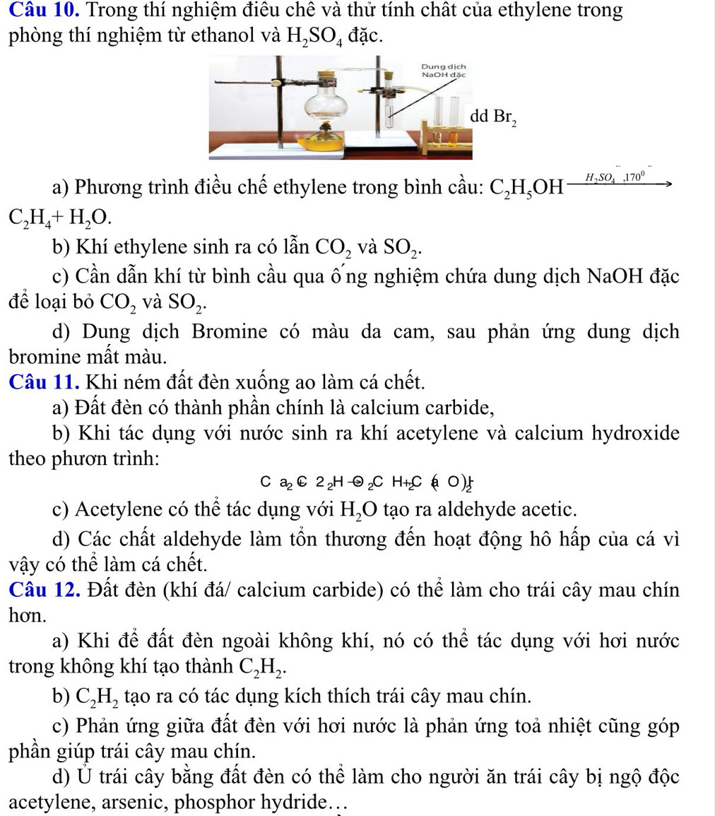 Trong thí nghiệm điều chê và thử tính chất của ethylene trong
phòng thí nghiệm từ ethanol và H_2SO_4 đặc.
a) Phương trình điều chế ethylene trong bình cầu: C_2H_5OH [frac H_2SO_4.170^0
C_2H_4+H_2O.
b) Khí ethylene sinh ra có lẫn CO_2 và SO_2.
c) Cần dẫn khí từ bình cầu qua ống nghiệm chứa dung dịch NaOH đặc
để loại bỏ CO_2 và SO_2.
d) Dung dịch Bromine có màu da cam, sau phản ứng dung dịch
bromine mất màu.
Câu 11. Khi ném đất đèn xuống ao làm cá chết.
a) Đất đèn có thành phần chính là calcium carbide,
b) Khi tác dụng với nước sinh ra khí acetylene và calcium hydroxide
theo phươn trình:
C a_2C2_2Hto _2C H_+2C(aO)_2^(+
c) Acetylene có thể tác dụng với H_2)O tạo ra aldehyde acetic.
d) Các chất aldehyde làm tồn thương đến hoạt động hô hấp của cá vì
vậy có thể làm cá chết.
Câu 12. Đất đèn (khí đá/ calcium carbide) có thể làm cho trái cây mau chín
hơn.
a) Khi để đất đèn ngoài không khí, nó có thể tác dụng với hơi nước
trong không khí tạo thành C_2H_2.
b) C_2H_2 tạo ra có tác dụng kích thích trái cây mau chín.
c) Phản ứng giữa đất đèn với hơi nước là phản ứng toả nhiệt cũng góp
phần giúp trái cây mau chín.
d) Ủ trái cây bằng đất đèn có thể làm cho người ăn trái cây bị ngộ độc
acetylene, arsenic, phosphor hydride…