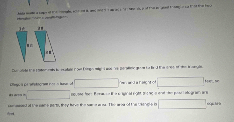 Jáda made a copy of the triangle, rotated it, and lined it up against one side of the original triangle so that the two 
triangies make a parallelogram. 
Complete the statements to explain how Diego might use his parallelogram to find the area of the triangle. 
Diego's parallelogram has a base of □ feet and a height of □ □ feet, so 
its area is □ square feet. Because the original right triangle and the parallelogram are 
composed of the same parts, they have the same area. The area of the triangle is □ square
feet.