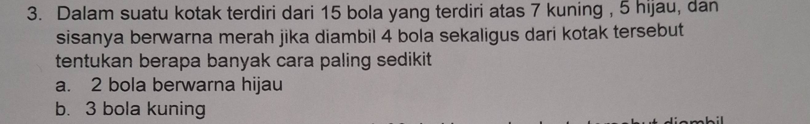 Dalam suatu kotak terdiri dari 15 bola yang terdiri atas 7 kuning , 5 hijau, dan
sisanya berwarna merah jika diambil 4 bola sekaligus dari kotak tersebut
tentukan berapa banyak cara paling sedikit.
a. 2 bola berwarna hijau
b. 3 bola kuning