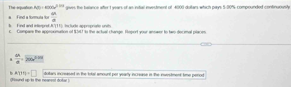 The equation A(t)=4000e^(0.05t) gives the balance after t years of an initial investment of 4000 dollars which pays 5.00% compounded continuously 
a. Find a formula for  dA/dt 
b Find and interpret A'(11) Include appropriate units 
c. Compare the approximation of $347 to the actual change. Report your answer to two decimal places. 
a  dA/dt =200e^(0.05t)
b. A'(11)=□ dollars increased in the total amount per yearly increase in the investment time period 
(Round up to the nearest dollar.)